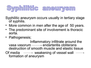 Syphilitic aneurysm occurs usually in tertiary stage
  of syphilis.
• More common in men after the age of 50 years.
• The predominant site of involvement is thoracic
  aorta.
• Pathogenesis;
                Inflammatory infiltrate around the
  vasa vasorum          endarteritis obliterans
  destruction of smooth muscle and elastic tissue
Of media            weakening of vessel wall
  formation of aneurysm
 