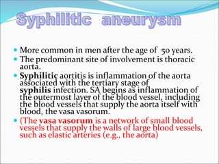  More common in men after the age of 50 years.
 The predominant site of involvement is thoracic
aorta.
 Syphilitic aortitis is inflammation of the aorta
associated with the tertiary stage of
syphilis infection. SA begins as inflammation of
the outermost layer of the blood vessel, including
the blood vessels that supply the aorta itself with
blood, the vasa vasorum.
 (The vasa vasorum is a network of small blood
vessels that supply the walls of large blood vessels,
such as elastic arteries (e.g., the aorta)
 