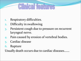 1. Respiratory difficulties.
2. Difficulty in swallowing
3. Persistent cough due to pressure on recurrent
laryngeal nerve.
4. Pain caused by erosion of vertebral bodies.
5. Cardiac disease
6. Rupture
Usually death occurs due to cardiac diseases…….
 