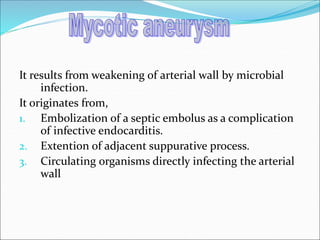 It results from weakening of arterial wall by microbial
infection.
It originates from,
1. Embolization of a septic embolus as a complication
of infective endocarditis.
2. Extention of adjacent suppurative process.
3. Circulating organisms directly infecting the arterial
wall
 