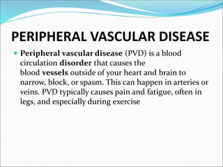 PERIPHERAL VASCULAR DISEASE
 Peripheral vascular disease (PVD) is a blood
circulation disorder that causes the
blood vessels outside of your heart and brain to
narrow, block, or spasm. This can happen in arteries or
veins. PVD typically causes pain and fatigue, often in
legs, and especially during exercise
 