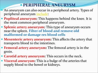  PERIPHERAL ANEURYSM
 An aneurysm can also occur in a peripheral artery. Types of
peripheral aneurysm include:
 Popliteal aneurysm: This happens behind the knee. It is
the most common peripheral aneurysm.
 Splenic artery aneurysm: This type of aneurysm occurs
near the spleen. Filter of blood and remove old
malformed or damage res blood cells
 Mesenteric artery aneurysm: This affects the artery that
transports blood to the intestines.
 Femoral artery aneurysm: The femoral artery is in the
groin.
 Carotid artery aneurysm: This occurs in the neck.
 Visceral aneurysm: This is a bulge of the arteries that
supply blood to the bowel or kidneys.
 