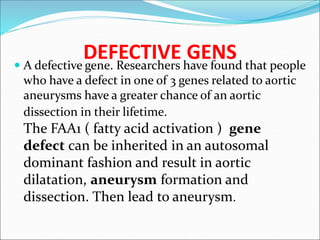 DEFECTIVE GENS
 A defective gene. Researchers have found that people
who have a defect in one of 3 genes related to aortic
aneurysms have a greater chance of an aortic
dissection in their lifetime.
The FAA1 ( fatty acid activation ) gene
defect can be inherited in an autosomal
dominant fashion and result in aortic
dilatation, aneurysm formation and
dissection. Then lead to aneurysm.
 