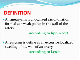 DEFINITION
 An aneurysms is a localized sac or dilation
formed at a weak points in the wall of the
artery.
According to lippin cott
 Aneurysms is define as an excessive localized
swelling of the wall of an artery.
According to Lewis
 