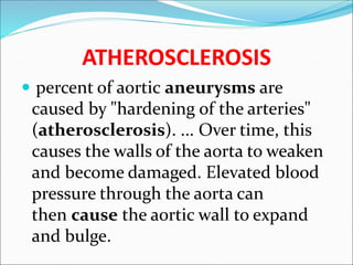ATHEROSCLEROSIS
 percent of aortic aneurysms are
caused by "hardening of the arteries"
(atherosclerosis). ... Over time, this
causes the walls of the aorta to weaken
and become damaged. Elevated blood
pressure through the aorta can
then cause the aortic wall to expand
and bulge.
 