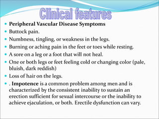  Peripheral Vascular Disease Symptoms
 Buttock pain.
 Numbness, tingling, or weakness in the legs.
 Burning or aching pain in the feet or toes while resting.
 A sore on a leg or a foot that will not heal.
 One or both legs or feet feeling cold or changing color (pale,
bluish, dark reddish)
 Loss of hair on the legs.
 . Impotence is a common problem among men and is
characterized by the consistent inability to sustain an
erection sufficient for sexual intercourse or the inability to
achieve ejaculation, or both. Erectile dysfunction can vary.
 