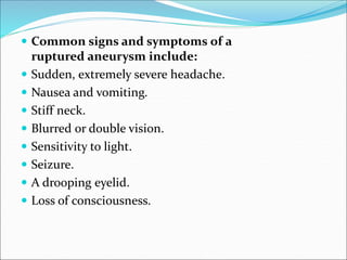  Common signs and symptoms of a
ruptured aneurysm include:
 Sudden, extremely severe headache.
 Nausea and vomiting.
 Stiff neck.
 Blurred or double vision.
 Sensitivity to light.
 Seizure.
 A drooping eyelid.
 Loss of consciousness.
 