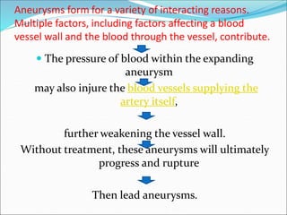 Aneurysms form for a variety of interacting reasons.
Multiple factors, including factors affecting a blood
vessel wall and the blood through the vessel, contribute.
 The pressure of blood within the expanding
aneurysm
may also injure the blood vessels supplying the
artery itself,
further weakening the vessel wall.
Without treatment, these aneurysms will ultimately
progress and rupture
Then lead aneurysms.
 
