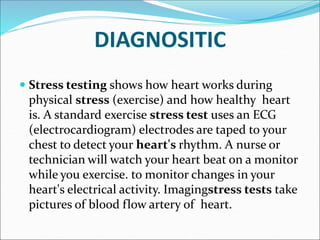 DIAGNOSITIC
 Stress testing shows how heart works during
physical stress (exercise) and how healthy heart
is. A standard exercise stress test uses an ECG
(electrocardiogram) electrodes are taped to your
chest to detect your heart's rhythm. A nurse or
technician will watch your heart beat on a monitor
while you exercise. to monitor changes in your
heart's electrical activity. Imagingstress tests take
pictures of blood flow artery of heart.
 