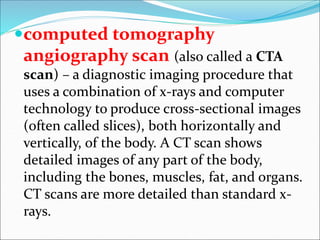 computed tomography
angiography scan (also called a CTA
scan) – a diagnostic imaging procedure that
uses a combination of x-rays and computer
technology to produce cross-sectional images
(often called slices), both horizontally and
vertically, of the body. A CT scan shows
detailed images of any part of the body,
including the bones, muscles, fat, and organs.
CT scans are more detailed than standard x-
rays.
 
