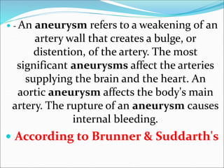  - An aneurysm refers to a weakening of an
artery wall that creates a bulge, or
distention, of the artery. The most
significant aneurysms affect the arteries
supplying the brain and the heart. An
aortic aneurysm affects the body's main
artery. The rupture of an aneurysm causes
internal bleeding.
 According to Brunner & Suddarth's
 
