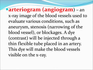 arteriogram (angiogram) – an
x-ray image of the blood vessels used to
evaluate various conditions, such as
aneurysm, stenosis (narrowing of the
blood vessel), or blockages. A dye
(contrast) will be injected through a
thin flexible tube placed in an artery.
This dye will make the blood vessels
visible on the x-ray.
 