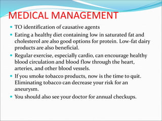 MEDICAL MANAGEMENT
 TO identification of causative agents
 Eating a healthy diet containing low in saturated fat and
cholesterol are also good options for protein. Low-fat dairy
products are also beneficial.
 Regular exercise, especially cardio, can encourage healthy
blood circulation and blood flow through the heart,
arteries, and other blood vessels.
 If you smoke tobacco products, now is the time to quit.
Eliminating tobacco can decrease your risk for an
aneurysm.
 You should also see your doctor for annual checkups.
 