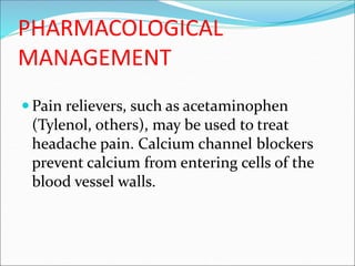 PHARMACOLOGICAL
MANAGEMENT
 Pain relievers, such as acetaminophen
(Tylenol, others), may be used to treat
headache pain. Calcium channel blockers
prevent calcium from entering cells of the
blood vessel walls.
 