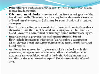  Pain relievers, such as acetaminophen (Tylenol, others), may be used
to treat headache pain.
 Calcium channel blockers prevent calcium from entering cells of the
blood vessel walls. These medications may lessen the erratic narrowing
of blood vessels (vasospasm) that may be a complication of a ruptured
aneurysm.
 One of these medications, nimodipine (Nymalize, Nimotop), has been
shown to reduce the risk of delayed brain injury caused by insufficient
blood flow after subarachnoid hemorrhage from a ruptured aneurysm.
 Interventions to prevent stroke from insufficient blood
flow include intravenous injections of a drug called a vasopressor,
which elevates blood pressure to overcome the resistance of narrowed
blood vessels.
 An alternative intervention to prevent stroke is angioplasty. In this
procedure, a surgeon uses a catheter to inflate a tiny balloon that
expands a narrowed blood vessel in the brain. A drug known as a
vasodilator also may be used to expand blood vessels in the affected
area.
 