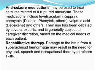 Anti-seizure medications may be used to treat
seizures related to a ruptured aneurysm. These
medications include levetiracetam (Keppra),
phenytoin (Dilantin, Phenytek, others), valproic acid
(Depakene) and others. Their use has been debated
by several experts, and is generally subject to
caregiver discretion, based on the medical needs of
each patient.
Rehabilitative therapy. Damage to the brain from a
subarachnoid hemorrhage may result in the need for
physical, speech and occupational therapy to relearn
skills.
 