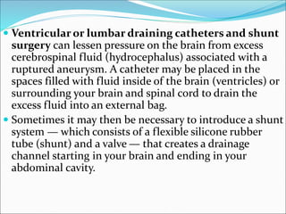  Ventricular or lumbar draining catheters and shunt
surgery can lessen pressure on the brain from excess
cerebrospinal fluid (hydrocephalus) associated with a
ruptured aneurysm. A catheter may be placed in the
spaces filled with fluid inside of the brain (ventricles) or
surrounding your brain and spinal cord to drain the
excess fluid into an external bag.
 Sometimes it may then be necessary to introduce a shunt
system — which consists of a flexible silicone rubber
tube (shunt) and a valve — that creates a drainage
channel starting in your brain and ending in your
abdominal cavity.
 
