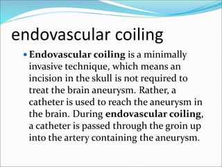 endovascular coiling
 Endovascular coiling is a minimally
invasive technique, which means an
incision in the skull is not required to
treat the brain aneurysm. Rather, a
catheter is used to reach the aneurysm in
the brain. During endovascular coiling,
a catheter is passed through the groin up
into the artery containing the aneurysm.
 