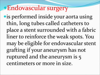 Endovascular surgery
is performed inside your aorta using
thin, long tubes called catheters to
place a stent surrounded with a fabric
liner to reinforce the weak spots. You
may be eligible for endovascular stent
grafting if your aneurysm has not
ruptured and the aneurysm is 5
centimeters or more in size.
 