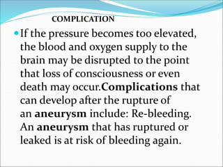 COMPLICATION
If the pressure becomes too elevated,
the blood and oxygen supply to the
brain may be disrupted to the point
that loss of consciousness or even
death may occur.Complications that
can develop after the rupture of
an aneurysm include: Re-bleeding.
An aneurysm that has ruptured or
leaked is at risk of bleeding again.
 