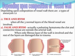 Depending upon composition of vessel wall there are 2 types of
aneurysm i.e
1). TRUE ANEURYSM
when all the 3 normal layers of the blood vessel are
involved.
2). FALSE ANEURYSM –actually a pulsating hematoma the clot and
connective tissue are outside the arterial wall.
When only fibrous layer of the wall is involved and the
rest of the layers are damaged due to trauma.
 