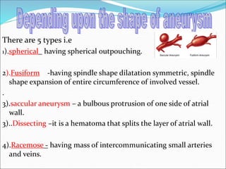 There are 5 types i.e
1).spherical having spherical outpouching.
2).Fusiform -having spindle shape dilatation symmetric, spindle
shape expansion of entire circumference of involved vessel.
.
3).saccular aneurysm – a bulbous protrusion of one side of atrial
wall.
3)..Dissecting –it is a hematoma that splits the layer of atrial wall.
4).Racemose - having mass of intercommunicating small arteries
and veins.
 