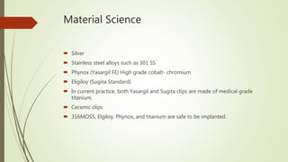 Material Science
 Silver
 Stainless steel alloys such as 301 SS
 Phynox (Yasargil FE) High grade cobalt- chromium
 Eligiloy (Sugita Standard)
 In current practice, both Yasargil and Sugita clips are made of medical grade
titanium.
 Ceramic clips
 316MOSS, Elgiloy, Phynox, and titanium are safe to be implanted.
 