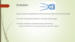 Evolution
Spring mechanism developed by the French instrument maker Joseph Charriere (1840)
One of the most significant alterations in the basic forceps design
This design modification reversed the action of the forceps-
opening the blades when compressed and letting it close when released.
 