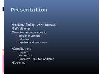Presentation
Incidental finding – Asymptomatic
Self-felt lump
Symptomatic – pain due to
 erosion of vertebrae
 Infection
 rapid expansion -0.5 cm/ year
Complications
 Rupture
 Thrombosis
 Embolism – blue toe syndrome
Screening
 