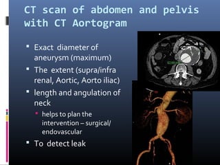 CT scan of abdomen and pelvis
with CT Aortogram
 Exact diameter of
aneurysm (maximum)
 The extent (supra/infra
renal, Aortic, Aorto iliac)
 length and angulation of
neck
 helps to plan the
intervention – surgical/
endovascular
 To detect leak
 