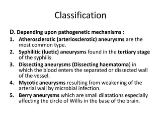 Classification
D. Depending upon pathogenetic mechanisms :
1. Atherosclerotic (arteriosclerotic) aneurysms are the
most common type.
2. Syphilitic (luetic) aneurysms found in the tertiary stage
of the syphilis.
3. Dissecting aneurysms (Dissecting haematoma) in
which the blood enters the separated or dissected wall
of the vessel.
4. Mycotic aneurysms resulting from weakening of the
arterial wall by microbial infection.
5. Berry aneurysms which are small dilatations especially
affecting the circle of Willis in the base of the brain.
 