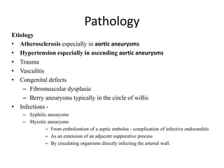 Pathology
Etiology
• Atherosclerosis especially in aortic aneurysms
• Hypertension especially in ascending aortic aneurysms
• Trauma
• Vasculitis
• Congenital defects
– Fibromuscular dysplasia
– Berry aneurysms typically in the circle of willis
• Infections -
– Syphilic aneurysms
– Mycotic aneurysms
– From embolization of a septic embolus - complication of infective endocarditis
– As an extension of an adjacent suppurative process
– By circulating organisms directly infecting the arterial wall.
 