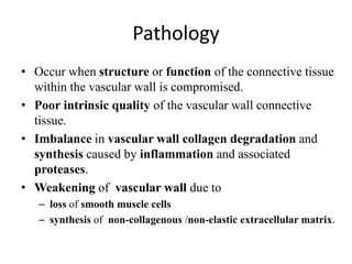 Pathology
• Occur when structure or function of the connective tissue
within the vascular wall is compromised.
• Poor intrinsic quality of the vascular wall connective
tissue.
• Imbalance in vascular wall collagen degradation and
synthesis caused by inflammation and associated
proteases.
• Weakening of vascular wall due to
– loss of smooth muscle cells
– synthesis of non-collagenous /non-elastic extracellular matrix.
 