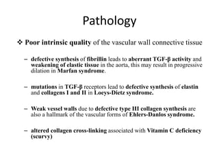 Pathology
 Poor intrinsic quality of the vascular wall connective tissue
– defective synthesis of fibrillin leads to aberrant TGF-β activity and
weakening of elastic tissue in the aorta, this may result in progressive
dilation in Marfan syndrome.
– mutations in TGF-β receptors lead to defective synthesis of elastin
and collagens I and II in Loeys-Dietz syndrome.
– Weak vessel walls due to defective type III collagen synthesis are
also a hallmark of the vascular forms of Ehlers-Danlos syndrome.
– altered collagen cross-linking associated with Vitamin C deficiency
(scurvy)
 