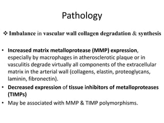 Pathology
Imbalance in vascular wall collagen degradation & synthesis
• Increased matrix metalloprotease (MMP) expression,
especially by macrophages in atherosclerotic plaque or in
vasculitis degrade virtually all components of the extracellular
matrix in the arterial wall (collagens, elastin, proteoglycans,
laminin, fibronectin).
• Decreased expression of tissue inhibitors of metalloproteases
(TIMPs)
• May be associated with MMP & TIMP polymorphisms.
 