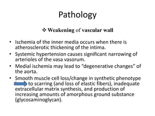 Pathology
Weakening of vascular wall
• Ischemia of the inner media occurs when there is
atherosclerotic thickening of the intima.
• Systemic hypertension causes significant narrowing of
arterioles of the vasa vasorum.
• Medial ischemia may lead to “degenerative changes” of
the aorta.
• Smooth muscle cell loss/change in synthetic phenotype
leads to scarring (and loss of elastic fibers), inadequate
extracellular matrix synthesis, and production of
increasing amounts of amorphous ground substance
(glycosaminoglycan).
 