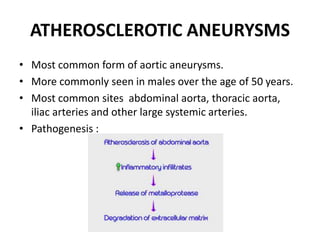 ATHEROSCLEROTIC ANEURYSMS
• Most common form of aortic aneurysms.
• More commonly seen in males over the age of 50 years.
• Most common sites abdominal aorta, thoracic aorta,
iliac arteries and other large systemic arteries.
• Pathogenesis :
 