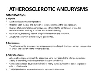 ATHEROSCLEROTIC ANEURYSMS
COMPLICATIONS :
1. Rupture
• Most serious and fatal complication.
• Depends upon the size and duration of the aneurysm and the blood pressure.
• Rupture of abdominal aneurysm may occur either into the peritoneum or into the
retroperitoneum resulting in sudden and massive bleeding.
• Occasionally, there may be slow progressive leak from the aneurysm.
• A ruptured aneurysm is more likely to get infected.
2. Compression
• The atherosclerotic aneurysm may press upon some adjacent structures such as compression
of ureter and erosion on the vertebral bodies.
3. Arterial occlusion
• Atherosclerotic aneurysms of the abdominal aorta may occlude the inferior mesenteric
artery, or there may be development of occlusive thrombosis.
• Collateral circulation develops slowly and is nearly always sufficient so as not to produce
effects of ischaemia.
• Thromboembolism is rather common in abdominal aneurysms.
 