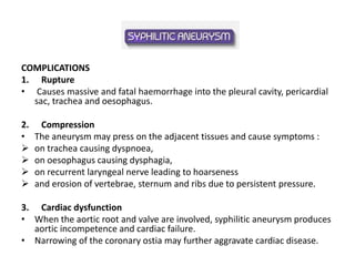 COMPLICATIONS
1. Rupture
• Causes massive and fatal haemorrhage into the pleural cavity, pericardial
sac, trachea and oesophagus.
2. Compression
• The aneurysm may press on the adjacent tissues and cause symptoms :
 on trachea causing dyspnoea,
 on oesophagus causing dysphagia,
 on recurrent laryngeal nerve leading to hoarseness
 and erosion of vertebrae, sternum and ribs due to persistent pressure.
3. Cardiac dysfunction
• When the aortic root and valve are involved, syphilitic aneurysm produces
aortic incompetence and cardiac failure.
• Narrowing of the coronary ostia may further aggravate cardiac disease.
 