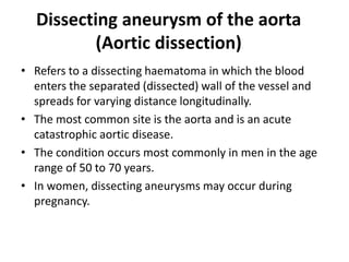 Dissecting aneurysm of the aorta
(Aortic dissection)
• Refers to a dissecting haematoma in which the blood
enters the separated (dissected) wall of the vessel and
spreads for varying distance longitudinally.
• The most common site is the aorta and is an acute
catastrophic aortic disease.
• The condition occurs most commonly in men in the age
range of 50 to 70 years.
• In women, dissecting aneurysms may occur during
pregnancy.
 