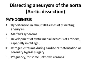 Dissecting aneurysm of the aorta
(Aortic dissection)
PATHOGENESIS
1. Hypertension in about 90% cases of dissecting
aneurysm.
2. Marfan’s syndrome
3. Development of cystic medial necrosis of Erdheim,
especially in old age.
4. Iatrogenic trauma during cardiac catheterisation or
coronary bypass surgery
5. Pregnancy, for some unknown reasons
 