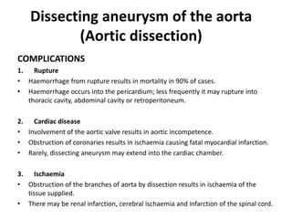 Dissecting aneurysm of the aorta
(Aortic dissection)
COMPLICATIONS
1. Rupture
• Haemorrhage from rupture results in mortality in 90% of cases.
• Haemorrhage occurs into the pericardium; less frequently it may rupture into
thoracic cavity, abdominal cavity or retroperitoneum.
2. Cardiac disease
• Involvement of the aortic valve results in aortic incompetence.
• Obstruction of coronaries results in ischaemia causing fatal myocardial infarction.
• Rarely, dissecting aneurysm may extend into the cardiac chamber.
3. Ischaemia
• Obstruction of the branches of aorta by dissection results in ischaemia of the
tissue supplied.
• There may be renal infarction, cerebral ischaemia and infarction of the spinal cord.
 