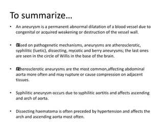 To summarize…
• An aneurysm is a permanent abnormal dilatation of a blood vessel due to
congenital or acquired weakening or destruction of the vessel wall.
• ŒBased on pathogenetic mechanisms, aneurysms are atherosclerotic,
syphilitic (luetic), dissecting, mycotic and berry aneurysms; the last ones
are seen in the circle of Willis in the base of the brain.
• ŒAtherosclerotic aneurysms are the most common,affecting abdominal
aorta more often and may rupture or cause compression on adjacent
tissues.
• Syphilitic aneurysm occurs due to syphilitic aortitis and affects ascending
and arch of aorta.
• Dissecting haematoma is often preceded by hypertension and affects the
arch and ascending aorta most often.
 