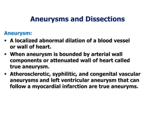 Aneurysms and Dissections
Aneurysm:
 A localized abnormal dilation of a blood vessel
or wall of heart.
 When aneurysm is bounded by arterial wall
components or attenuated wall of heart called
true aneurysm.
 Atherosclerotic, syphilitic, and congenital vascular
aneurysms and left ventricular aneurysm that can
follow a myocardial infarction are true aneuryms.
 