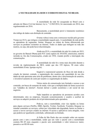 A NEUTRALIDADE DA REDE E O DIREITO DIGITAL NO BRASIL
A neutralidade da rede foi assegurada no Brasil com o
advento do Marco Civil da Internet, Lei n. º 12.965/2014, foi sancionado em 2014, mas
regulamentado em 2016.
Basicamente, a neutralidade prevê o tratamento isonômico
dos tráfego de dados sem distinção de conteúdo.
O tema voltou à tona com o retrocesso trazido pelo governo
Trump nos EUA, que mitigou a neutralidade naquele país. A neutralidade da rede proíbe
as operadoras de segmentar, limitar, bloquear ou cobrar de forma diferenciada por
serviços ou produtos existentes na internet. Todos os dados que trafegam na rede são
neutros, ou seja, não pode haver discriminação.
Ainda nos EUA, a neutralidade da rede foi criada em 2015,
no governo do Barack Obama pela FCC (uma espécie de ANATEL americana), matéria
incluída no Ato das Comunicações, criado em 1934, visando proibir a interrupção das
comunicações.
A neutralidade da rede foi o tema mais discutido durante a
revisão da implementação do MCI, sendo que dos 339 tópicos, 98 eram sobre
neutralidade (Fonte: Igarape.org.br).
Inegável o exponencial aumento do fluxo de rede desde a
criação da internet, contudo, a segmentação dos usuários por quantidade de uso dos
dados da rede apresenta uma série de problemas, dentre eles a discriminação de usuários,
o invariável aumento do custo por usuário e a segmentação de dados.
Vários meios de comunicação tem limitado o acesso a seu
conteúdo, em busca do aumento de renda, visto que a multiplicidade de fontes acessíveis
aos “cidadãos da internet”, fizeram derruir o poder econômico e até social de tais
negócios.
Nada impediria as operadoras de prestarem acordos com
determinados sites ou empresas, forçando economicamente o usuário a usufruir de
serviços ou adquirir produtos de rol pré-determinado pela operadora.
Pode-se, sem a neutralidade, criar vias rápidas ou lentas
para alguns serviços (Netflix, HBO, Spotify, Twitter, Facebook, Youtube), bloquear ou
retardar conteúdos ou serviços, cobrar por velocidade não degradada, barrar ou limitar o
acesso a novos serviços criados na internet. O acesso a aplicativos seria atingido, visto
que poderia ser igualmente controlado, sobretaxado ou limitado.
A Folha de São Paulo deu um exemplo sobre um mesmo
pacote com e sem a neutralidade, sendo que um valor o pacote com a neutralidade
custaria R$ 69 reais enquanto o pacote sem neutralidade o valor tornava-se maior,
passaria a ser R$ 80 reais.
 