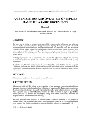 International Journal of Computer Science, Engineering and Applications (IJCSEA) Vol.4, No.4, August 2014 
AN EVALUATION AND OVERVIEW OF INDICES 
BASED ON ARABIC DOCUMENTS 
Hanandeh 
This research is funded by the Deanship of Research and Graduate Studies in Zarqa 
University Jordan 
ABSTRACT 
The paper aims at giving an overview about inverted files , signature files, suffix array and suffix tree 
based on Arabic documents collection. The paper also aims at giving the comparison points between all 
these techniques and the performance of this techniques on each of the comparison points. Any information 
retrieval System is usually evaluated through efficiency and effectiveness of this system. Moreover, there 
are two aspects of efficiency: Time and Space. The time measure represents the time needed to retrieve a 
document relevant to a specified query, while space represents the capacity of memory needed to create 
the two indices. 
In this paper, four indices will be built: inverted-file , signature-file, suffix array and suffix tree. However, 
to measure the performance of each one, a retrieval system must be built to compare the results of using 
these indices. 
A collection of 242 Arabic Abstracts from the proceeding of the Saudi Arabian National Computer 
Conferences have been used in these systems, and a collection of 60 Arabic queries have been run on the 
there systems. We found out that the retrieval result for inverted files is better than the retrieval result for 
other indices. 
KEY WORDS: 
Information retrieval, Arabic document, Indices, Recall, Precision 
1. INTRODUCTION 
Information Retrieval (IR), refers to the processing of user requests, commonly referred to as 
queries to obtain relevant information from collection of documents [6]. Due to historical reasons, 
documents in a collection are frequently represented through a set of indexing terms or keywords; 
these keywords could be extracted directly from the text of the document or might be specified by 
human specialist. To increase the search speed among index terms, several data structures are 
proposed to store these terms (called indices) [1]. 
The most commonly used structures for information retrieval can be classified as lexicographical 
indices (indices that are sorted), and indices based on hashing. One type of lexicographical index 
is the inverted file. On the other hand, an example of hashing index is the signature file [2]. 
DOI : 10.5121/ijcsea.2014.4402 9 
 