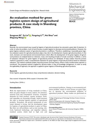 Creative Design and Manufacture using Big Data - Research Article
Advances in Mechanical Engineering
2019, Vol. 11(1) 1–9
Ó The Author(s) 2019
DOI: 10.1177/1687814018816878
journals.sagepub.com/home/ade
An evaluation method for green
logistics system design of agricultural
products: A case study in Shandong
province, China
Songyuan Ni1
, Yu Lin2
, Yongxing Li2,3
, Hui Shao2
and
Shiguang Wang2
Abstract
Recently, the environmental issue caused by logistics of agricultural products has attracted a great deal of attention. In
order to solve the problem, much of work focuses on green logistics to decrease environmental pollution. However, the
green logistics evaluation system of agricultural products is insufficient. Therefore, establishing a reasonable green logis-
tics evaluation system for agricultural products plays a key role in the development of green agricultural products. In this
work, domestic and international environmental factors which affect the development of the green logistics of agricul-
tural products are analyzed based on reduction, reuse, and recycling principle of circular economy. In addition, a series
of evaluation indicators for green logistics of agricultural products are developed. A fuzzy analytic hierarchy process
method is proposed to make a comprehensive evaluation for green logistics of agricultural products based on evaluation
indicators. The method combined analytic hierarchy process and fuzzy theory, where a fuzzy transformation operator is
introduced. The proposed method is applied for decision-maker in view of knowledge management. In order to verify
the applicability of approach, the approach is applied to green logistics of Shandong agricultural products.
Keywords
Green logistics, agricultural products, fuzzy comprehensive evaluation, decision-making
Date received: 16 September 2018; accepted: 12 November 2018
Handling Editor: ZhiWu Li
Introduction
With the improvement of living standards in China,
there are great changes in many aspects, for instances,
material food and consumption structure. Consumer
demands for fresh produce, aquatic products, fruits,
and vegetables are increasing strongly, which increases
the vigor to develop logistics industry of agricultural
products. Nowadays, the growth momentum of con-
sumer demand is strong, and the development space
for logistics of agricultural products is great in China.
But there are still problems, such as late starting, rela-
tively backward technology, and imperfect industry
standard system, which lead to high cost and
environmental pollution. Aiming at environmental pol-
lution problem, much of work focuses on green logis-
tics to decrease the environmental pollution of
agricultural products. Many studies are performed on
1
College of Engineering and Technology, Northeast Forestry University,
Harbin, China
2
School of Transportation, Jilin University, Changchun, China
3
School of Civil and Environmental Engineering, Nanyang Technological
University, Singapore
Corresponding author:
Yu Lin, School of Transportation, Jilin University, Changchun 130022,
China.
Email: linyu773@163.com
Creative Commons CC BY: This article is distributed under the terms of the Creative Commons Attribution 4.0 License
(http://www.creativecommons.org/licenses/by/4.0/) which permits any use, reproduction and distribution of the work without
further permission provided the original work is attributed as specified on the SAGE and Open Access pages (https://us.sagepub.com/en-us/nam/
open-access-at-sage).
 