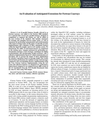 An Evaluation of Anticipated Extensions for Fortran Coarrays
Shiyao Ge, Deepak Eachempati, Dounia Khaldi, Barbara Chapman
Department of Computer Science
University of Houston, Houston,Texas, 77004
Email: {sge2, dreachem, dkhaldi, bchapman}@uh.edu
Abstract—A set of parallel features, broadly referred to as
Fortran coarrays, was added to the Fortran 2008 standard.
It is expected that several new parallel features, designed to
complement or augment this feature set, will be added to
the next revision of the standard. This includes statements
for forming and changing between image teams, as well as
statements for performing communication and synchronization
with respect to image teams. In this paper, we describe an early
implementation and evaluation of these anticipated features
within the OpenUH compiler and its CAF runtime system. We
demonstrate the utility of team-based barriers in comparison
to the existing sync images statement for performing syn-
chronization amongst a team of images. Techniques for hiding
synchronization and incorporating locality-awareness with a
collectives implementation based on 1-sided communication are
described, and we present the impact of these optimizations
for allreduce operations based on message length. Our results
showed better performance for medium to large sized messages
compared to the corresponding allreduce implementation using
the Cray Fortran Coarrays implementation. Using the new
teams and collectives features, we obtained 6.2% performance
improvement compared to an original Fortran 2008 version of
the CG benchmark from the NAS Parallel Benchmark Suite
for class D, when using 1024 images.
Keywords-Coarray Fortran; teams; PGAS; memory hierar-
chy; intra- and inter-node runtime; collective operations
I. INTRODUCTION
Coarray Fortran (CAF), originally proposed as a small
extension to Fortran 90/95 [16], was incorporated into
the most recent version of the Fortran standard, Fortran
2008. It is part of a class of parallel languages following
the Partitioned Global Address Space (PGAS) paradigm.
In CAF, an image represents an executing process in an
SPMD program with its own copy of data, some of which is
accessible to other images via the coarray abstraction. Com-
pared with existing parallel programming implementations,
the Fortran 2008 coarrays model contains a relatively small
set of features. To meet the demands of supporting more
sophisticated operations and leveraging features on modern
architectures, some new coarray language facilities are being
developed by the WG5 working group for the next version of
the Fortran language standard. Once finalized, this extended
set of features will be published as a Technical Specification
(TS) 18508.
The purpose of this paper is to describe an implementation
of the new features being proposed for Fortran coarrays
within the OpenUH CAF compiler, including techniques
developed within its CAF runtime system for efficient
support of collectives and barriers in the context of team-
based execution. The full set of proposed features is, as of
this writing, in the drafting stage [4]. We have focused in
this work on the implementation of features for which the
description has stabilized in various iterations of the drafting
process, and therefore we expect these features to be part of
the next Fortran standard with perhaps some minor syntactic
alteration. Most of this effort, thus far, has been focused on
two aspects of the TS – support for teams and support for
team-based collectives and barriers.
Using teams, a CAF program has a mechanism for decom-
posing a problem into sub-problems that may be worked
on concurrently by different process groups. This concept
has already been introduced in many parallel programming
APIs, such as MPI [17] with the use of communicators.
In CAF, team constructs are used to divide an application
region into loosely coupled team regions that are handled by
different subsets of images. A common example would be to
have a logical 2-dimensional grid of images partitioned into
row and/or column teams, which may each independently
perform collective operations. Another example would be
applications consisting of multiple parallel tasks that are
mostly independent of eachother. Rather than sequentially
executing each task on all images, a more efficient utilization
may be achieved by mapping them onto teams.
Teams are of special importance for PGAS models, since
this concept enables the allocation of memory in a subset
of images and not only all images. In this paper, we present
our design and implementation of teams. We show how we
redesigned our managed symmetric heap to accommodate
memory allocations for distinct teams, describe how images
collectively form teams and change from one team context
to another along a teams hierarchy, and also how images
reference other images based on team-relative image indices.
The contributions of this paper are:
• a description of an early implementation of additional
parallel processing features, including teams, collec-
tives, and barrier operations, which are complementary
to the existing Fortran coarrays model and being de-
veloped for incorporation into the next revision of the
Fortran standard;
• synchronization-hiding and locality-aware optimization
 