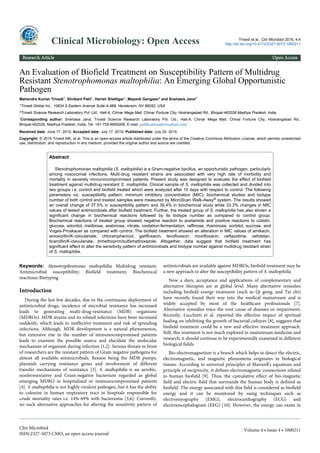 An Evaluation of Biofield Treatment on Susceptibility Pattern of Multidrug
Resistant Stenotrophomonas maltophilia: An Emerging Global Opportunistic
Pathogen
Mahendra Kumar Trivedi1, Shrikant Patil1, Harish Shettigar1, Mayank Gangwar2 and Snehasis Jana2*
1Trivedi Global Inc., 10624 S Eastern Avenue Suite A-969, Henderson, NV 89052, USA
2Trivedi Science Research Laboratory Pvt. Ltd., Hall-A, Chinar Mega Mall, Chinar Fortune City, Hoshangabad Rd., Bhopal-462026 Madhya Pradesh, India
*Corresponding author: Snehasis Jana, Trivedi Science Research Laboratory Pvt. Ltd., Hall-A, Chinar Mega Mall, Chinar Fortune City, Hoshangabad Rd.,
Bhopal-462026, Madhya Pradesh, India, Tel: +91-755-6660006; E-mail: publication@trivedisrl.com
Received date: June 17, 2015; Accepted date: July 17, 2015; Published date: July 24, 2015
Copyright: © 2015 Trivedi MK, et al. This is an open-access article distributed under the terms of the Creative Commons Attribution License, which permits unrestricted
use, distribution, and reproduction in any medium, provided the original author and source are credited.
Abstract
Stenotrophomonas maltophilia (S. maltophilia) is a Gram-negative bacillus, an opportunistic pathogen, particularly
among nosocomial infections. Multi-drug resistant strains are associated with very high rate of morbidity and
mortality in severely immunocompromised patients. Present study was designed to evaluate the effect of biofield
treatment against multidrug resistant S. maltophilia. Clinical sample of S. maltophilia was collected and divided into
two groups i.e. control and biofield treated which were analyzed after 10 days with respect to control. The following
parameters viz. susceptibility pattern, minimum inhibitory concentration (MIC), biochemical studies and biotype
number of both control and treated samples were measured by MicroScan Walk-Away® system. The results showed
an overall change of 37.5% in susceptibility pattern and 39.4% in biochemical study while 33.3% changes in MIC
values of tested antimicrobials after biofield treatment. Further, the treated group of S. maltophilia has also shown a
significant change in biochemical reactions followed by its biotype number as compared to control group.
Biochemical reactions of treated group showed negative reaction to acetamide and positive reactions to colistin,
glucose, adonitol, melibiose, arabinose, nitrate, oxidation-fermentation, raffinose, rhaminose, sorbitol, sucrose, and
Voges-Proskauer as compared with control. The biofield treatment showed an alteration in MIC values of amikacin,
amoxicillin/K-clavulanate, chloramphenicol, gatifloxacin, levofloxacin, moxifloxacin, ceftazidime, cefotetan,
ticarcillin/K-clavulanate, trimethoprim/sulfamethoxazole. Altogether, data suggest that biofield treatment has
significant effect to alter the sensitivity pattern of antimicrobials and biotype number against multidrug resistant strain
of S. maltophilia.
Keywords: Stenotrophomonas maltophilia; Multidrug resistant;
Antimicrobial susceptibility; Biofield treatment; Biochemical
reactions; Biotyping
Introduction
During the last few decades, due to the continuous deployment of
antimicrobial drugs, incidence of microbial resistance has increased
leads to generating multi-drug-resistance (MDR) organisms
(MDROs). MDR strains and its related infections have been increased
suddenly, which leads to ineffective treatment and risk of spreading
infections. Although, MDR development is a natural phenomenon,
but extensive rise in the number of immunocompromised patients
leads to examine the possible source and elucidate the molecular
mechanism of organism during infection [1,2]. Serious threats in front
of researchers are the resistant pattern of Gram negative pathogens for
almost all available antimicrobials. Reason being the MDR pumps,
plasmids carrying resistance genes and involvement of different
transfer mechanisms of resistance [3]. S. maltophilia is an aerobic,
nonfermentative and Gram-negative bacterium regarded as global
emerging MDRO in hospitalized or immunocompromised patients
[4]. S. maltophilia is not highly virulent pathogen, but it has the ability
to colonize in human respiratory tract in hospitals responsible for
crude mortality rates i.e. 14%-69% with bacteremia [5,6]. Currently,
no such alternative approaches for altering the sensitivity pattern of
antimicrobials are available against MDROs, biofield treatment may be
a new approach to alter the susceptibility pattern of S. maltophilia.
Now a days, acceptance and applications of complementary and
alternative therapies are at global level. Many alternative remedies
including biofield energy treatment (such as Qi gong, and Tai chi)
have recently found their way into the medical mainstream and is
widely accepted by most of the healthcare professionals [7].
Alternative remedies trace the root cause of diseases or impairment.
Recently, Lucchetti et al. reported the effective impact of spiritual
healing on inhibiting the growth of bacterial cultures [8], suggests that
biofield treatment could be a new and effective treatment approach.
Still, this treatment is not much explored in mainstream medicine and
research; it should continue to be experimentally examined in different
biological fields.
Bio-electromagnetism is a branch which helps to detect the electric,
electromagnetic, and magnetic phenomena originates in biological
tissues. According to universal principles of Maxwell's equations and
principle of reciprocity, it defines electromagnetic connections related
to human biofield [9]. Thus, the cumulative effect of bio-magnetic
field and electric field that surrounds the human body is defined as
biofield. The energy associated with this field is considered as biofield
energy and it can be monitored by using techniques such as
electromyography (EMG), electrocardiography (ECG) and
electroencephalogram (EEG) [10]. However, the energy can exists in
Clinical Microbiology: Open Access Trivedi et al., Clin Microbiol 2015, 4:4
http://dx.doi.org/10.4172/2327-5073.1000211
Research Article Open Access
Clin Microbiol
ISSN:2327-5073 CMO, an open access journal
Volume 4 • Issue 4 • 1000211
 