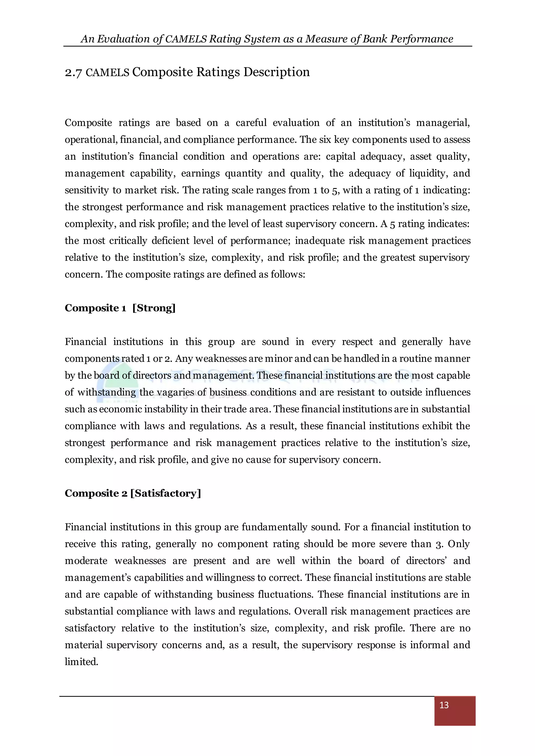 An Evaluation of CAMELS Rating System as a Measure of Bank Performance
13
2.7 CAMELS Composite Ratings Description
Composite ratings are based on a careful evaluation of an institution’s managerial,
operational, financial, and compliance performance. The six key components used to assess
an institution’s financial condition and operations are: capital adequacy, asset quality,
management capability, earnings quantity and quality, the adequacy of liquidity, and
sensitivity to market risk. The rating scale ranges from 1 to 5, with a rating of 1 indicating:
the strongest performance and risk management practices relative to the institution’s size,
complexity, and risk profile; and the level of least supervisory concern. A 5 rating indicates:
the most critically deficient level of performance; inadequate risk management practices
relative to the institution’s size, complexity, and risk profile; and the greatest supervisory
concern. The composite ratings are defined as follows:
Composite 1 [Strong]
Financial institutions in this group are sound in every respect and generally have
components rated 1 or 2. Any weaknesses are minor and can be handled in a routine manner
by the board of directors and management. These financial institutions are the most capable
of withstanding the vagaries of business conditions and are resistant to outside influences
such as economic instability in their trade area. These financial institutions are in substantial
compliance with laws and regulations. As a result, these financial institutions exhibit the
strongest performance and risk management practices relative to the institution’s size,
complexity, and risk profile, and give no cause for supervisory concern.
Composite 2 [Satisfactory]
Financial institutions in this group are fundamentally sound. For a financial institution to
receive this rating, generally no component rating should be more severe than 3. Only
moderate weaknesses are present and are well within the board of directors’ and
management’s capabilities and willingness to correct. These financial institutions are stable
and are capable of withstanding business fluctuations. These financial institutions are in
substantial compliance with laws and regulations. Overall risk management practices are
satisfactory relative to the institution’s size, complexity, and risk profile. There are no
material supervisory concerns and, as a result, the supervisory response is informal and
limited.
 